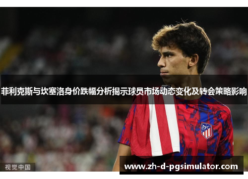 菲利克斯与坎塞洛身价跌幅分析揭示球员市场动态变化及转会策略影响