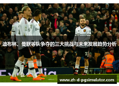 迪布林、曼联等队争夺的三大挑战与未来发展趋势分析