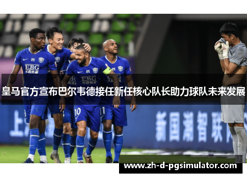 皇马官方宣布巴尔韦德接任新任核心队长助力球队未来发展
